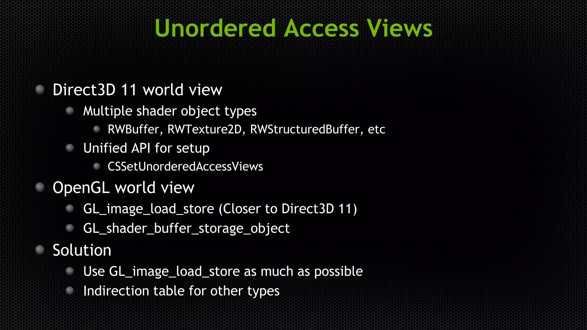 Unordered Access Views
Direct3D 11 world view
Multiple shader object types
RWBuffer, RWTexture2D, RWStructuredBuffer, etc
Unified API for setup
CSSetUnorderedAccessViews
OpenGL world view
GL_image_load_store (Closer to Direct3D 11)
GL_shader_buffer_storage_object
Solution
Use GL_image_load_store as much as possible
Indirection table for other types
 