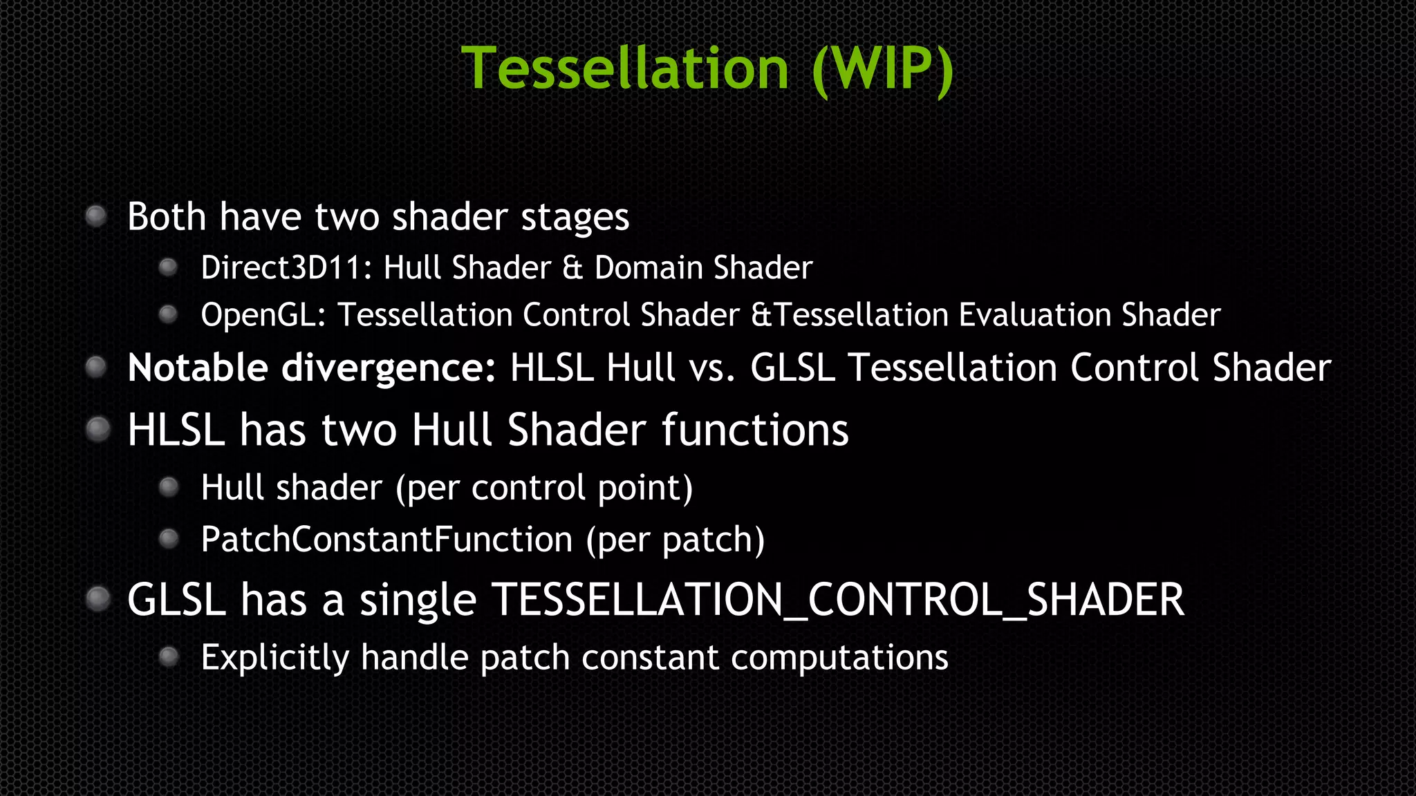 Tessellation (WIP)
Both have two shader stages
Direct3D11: Hull Shader & Domain Shader
OpenGL: Tessellation Control Shader &Tessellation Evaluation Shader
Notable divergence: HLSL Hull vs. GLSL Tessellation Control Shader
HLSL has two Hull Shader functions
Hull shader (per control point)
PatchConstantFunction (per patch)
GLSL has a single TESSELLATION_CONTROL_SHADER
Explicitly handle patch constant computations
 