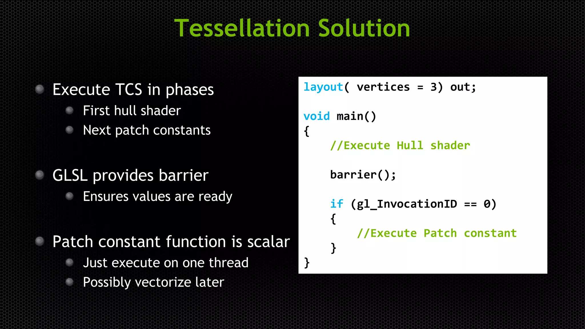 Tessellation Solution
Execute TCS in phases
First hull shader
Next patch constants
GLSL provides barrier
Ensures values are ready
Patch constant function is scalar
Just execute on one thread
Possibly vectorize later
layout( vertices = 3) out;
void main()
{
//Execute Hull shader
barrier();
if (gl_InvocationID == 0)
{
//Execute Patch constant
}
}
 