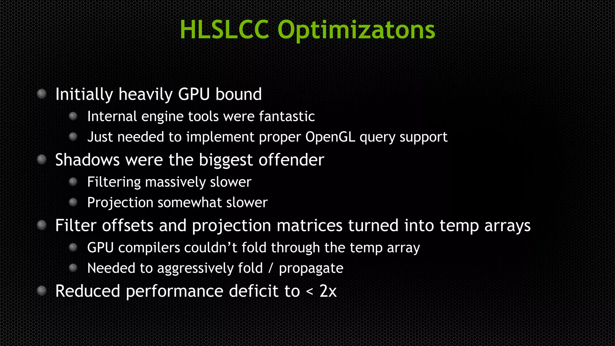 HLSLCC Optimizatons
Initially heavily GPU bound
Internal engine tools were fantastic
Just needed to implement proper OpenGL query support
Shadows were the biggest offender
Filtering massively slower
Projection somewhat slower
Filter offsets and projection matrices turned into temp arrays
GPU compilers couldn’t fold through the temp array
Needed to aggressively fold / propagate
Reduced performance deficit to < 2x
 