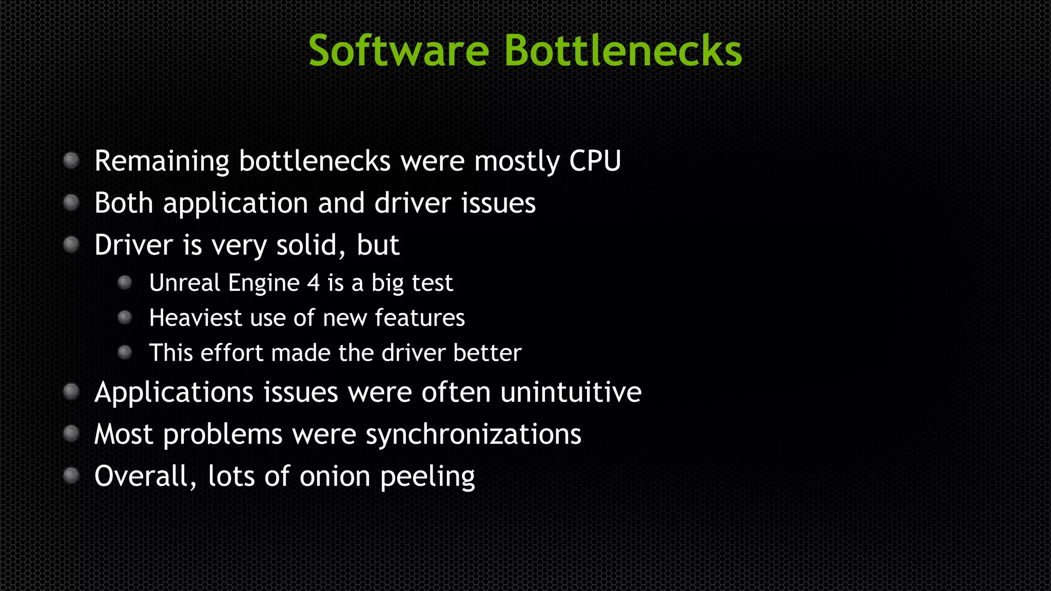 Software Bottlenecks
Remaining bottlenecks were mostly CPU
Both application and driver issues
Driver is very solid, but
Unreal Engine 4 is a big test
Heaviest use of new features
This effort made the driver better
Applications issues were often unintuitive
Most problems were synchronizations
Overall, lots of onion peeling
 