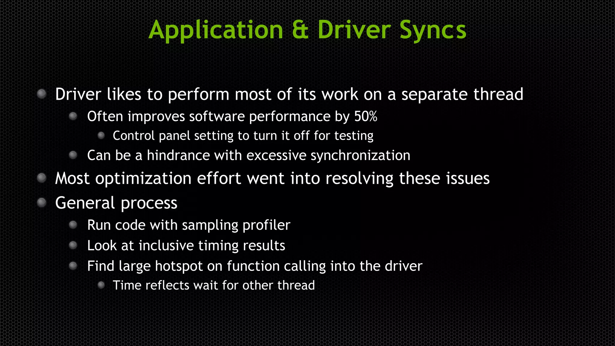 Application & Driver Syncs
Driver likes to perform most of its work on a separate thread
Often improves software performance by 50%
Control panel setting to turn it off for testing
Can be a hindrance with excessive synchronization
Most optimization effort went into resolving these issues
General process
Run code with sampling profiler
Look at inclusive timing results
Find large hotspot on function calling into the driver
Time reflects wait for other thread
 