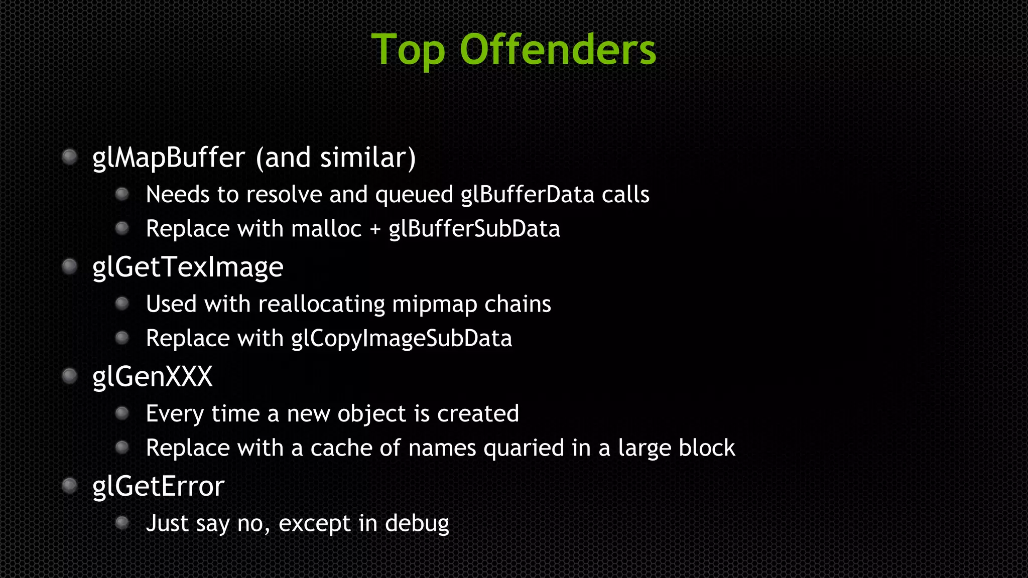 Top Offenders
glMapBuffer (and similar)
Needs to resolve and queued glBufferData calls
Replace with malloc + glBufferSubData
glGetTexImage
Used with reallocating mipmap chains
Replace with glCopyImageSubData
glGenXXX
Every time a new object is created
Replace with a cache of names quaried in a large block
glGetError
Just say no, except in debug
 