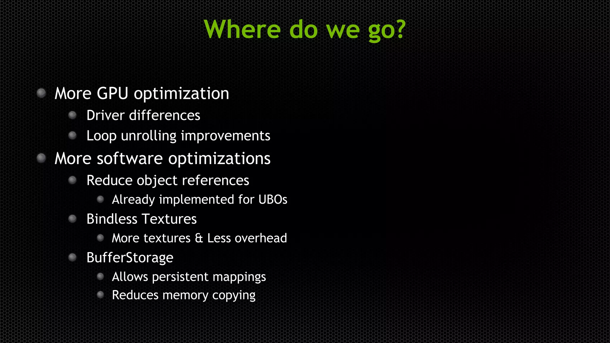 Where do we go?
More GPU optimization
Driver differences
Loop unrolling improvements
More software optimizations
Reduce object references
Already implemented for UBOs
Bindless Textures
More textures & Less overhead
BufferStorage
Allows persistent mappings
Reduces memory copying
 