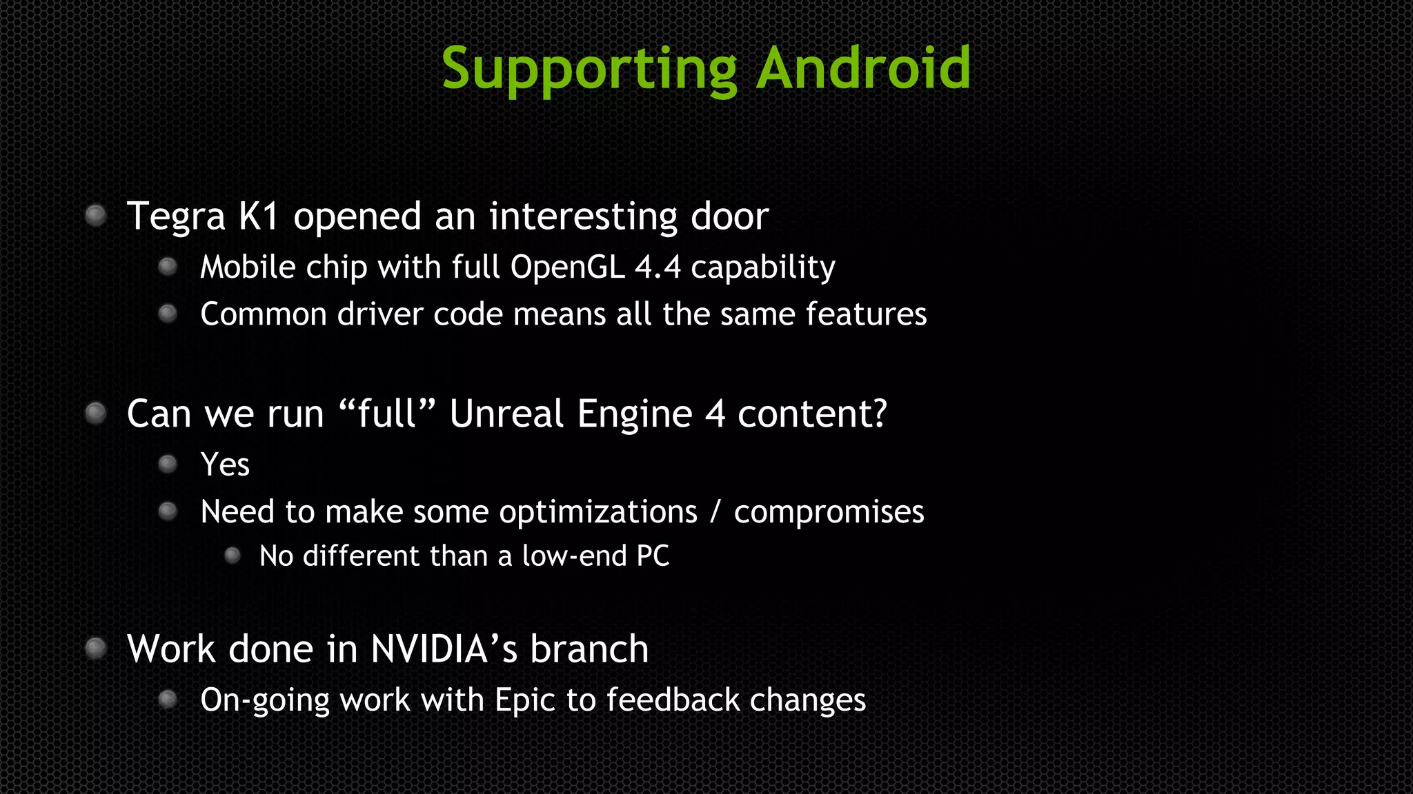 Supporting Android
Tegra K1 opened an interesting door
Mobile chip with full OpenGL 4.4 capability
Common driver code means all the same features
Can we run “full” Unreal Engine 4 content?
Yes
Need to make some optimizations / compromises
No different than a low-end PC
Work done in NVIDIA’s branch
On-going work with Epic to feedback changes
 