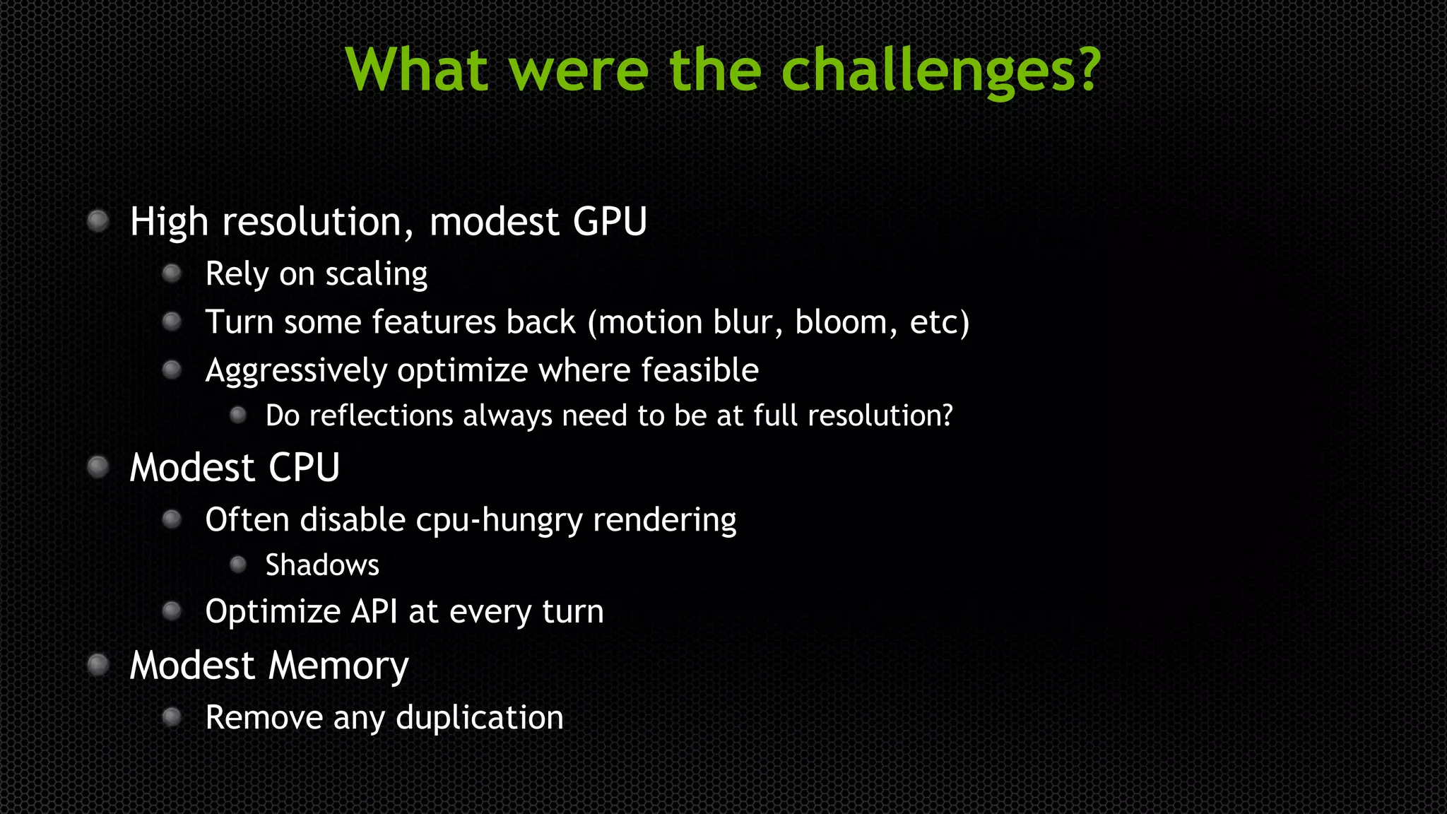 What were the challenges?
High resolution, modest GPU
Rely on scaling
Turn some features back (motion blur, bloom, etc)
Aggressively optimize where feasible
Do reflections always need to be at full resolution?
Modest CPU
Often disable cpu-hungry rendering
Shadows
Optimize API at every turn
Modest Memory
Remove any duplication
 