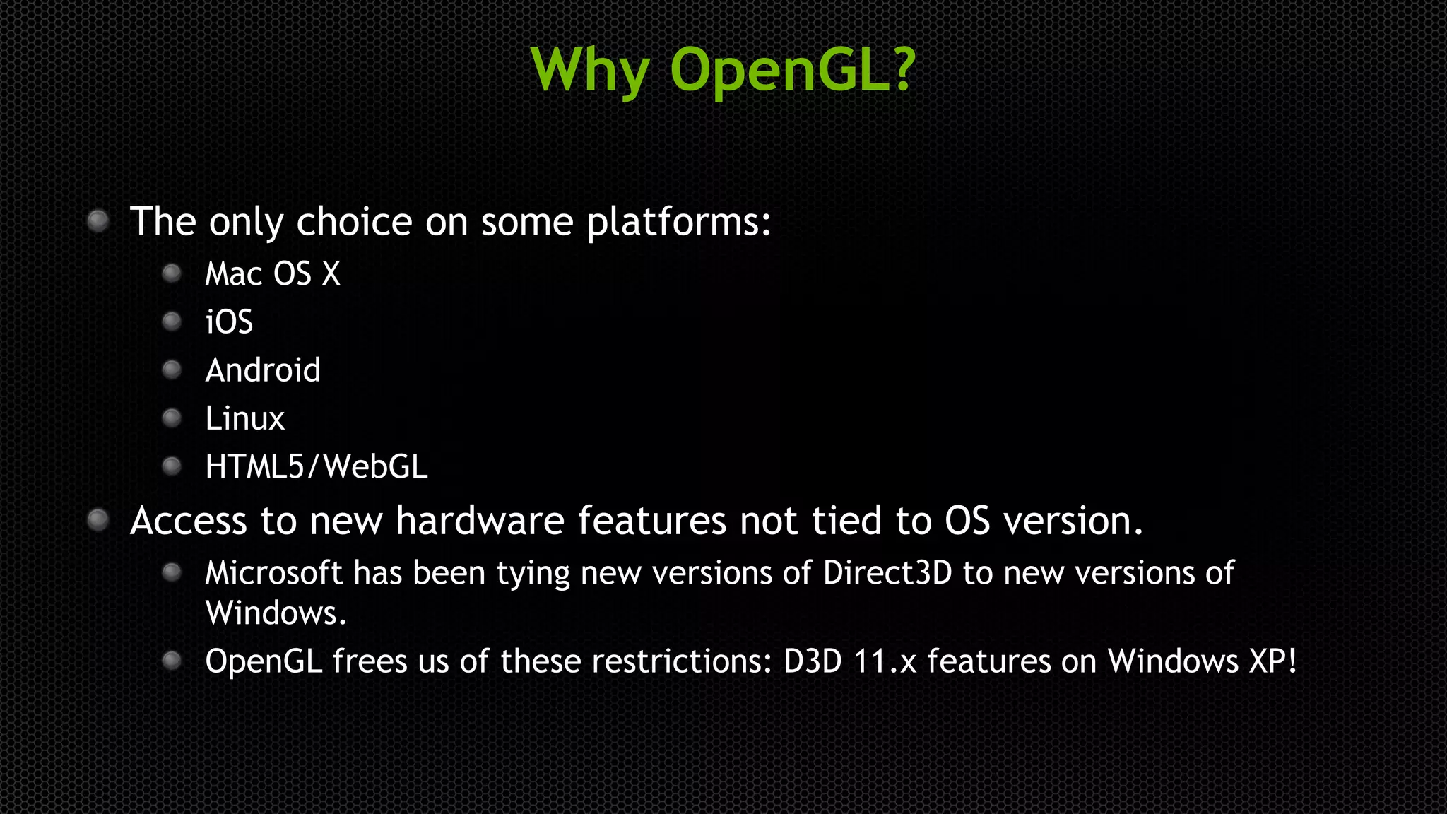 Why OpenGL?
The only choice on some platforms:
Mac OS X
iOS
Android
Linux
HTML5/WebGL
Access to new hardware features not tied to OS version.
Microsoft has been tying new versions of Direct3D to new versions of
Windows.
OpenGL frees us of these restrictions: D3D 11.x features on Windows XP!
 