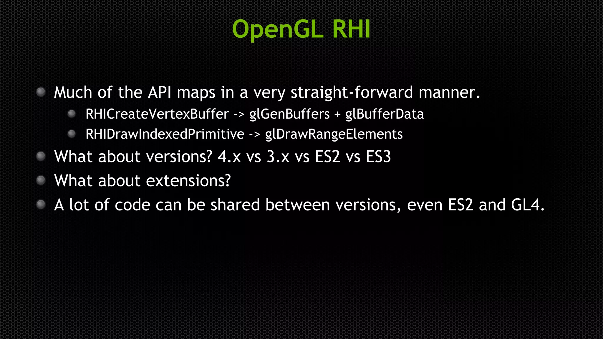 OpenGL RHI
Much of the API maps in a very straight-forward manner.
RHICreateVertexBuffer -> glGenBuffers + glBufferData
RHIDrawIndexedPrimitive -> glDrawRangeElements
What about versions? 4.x vs 3.x vs ES2 vs ES3
What about extensions?
A lot of code can be shared between versions, even ES2 and GL4.
 