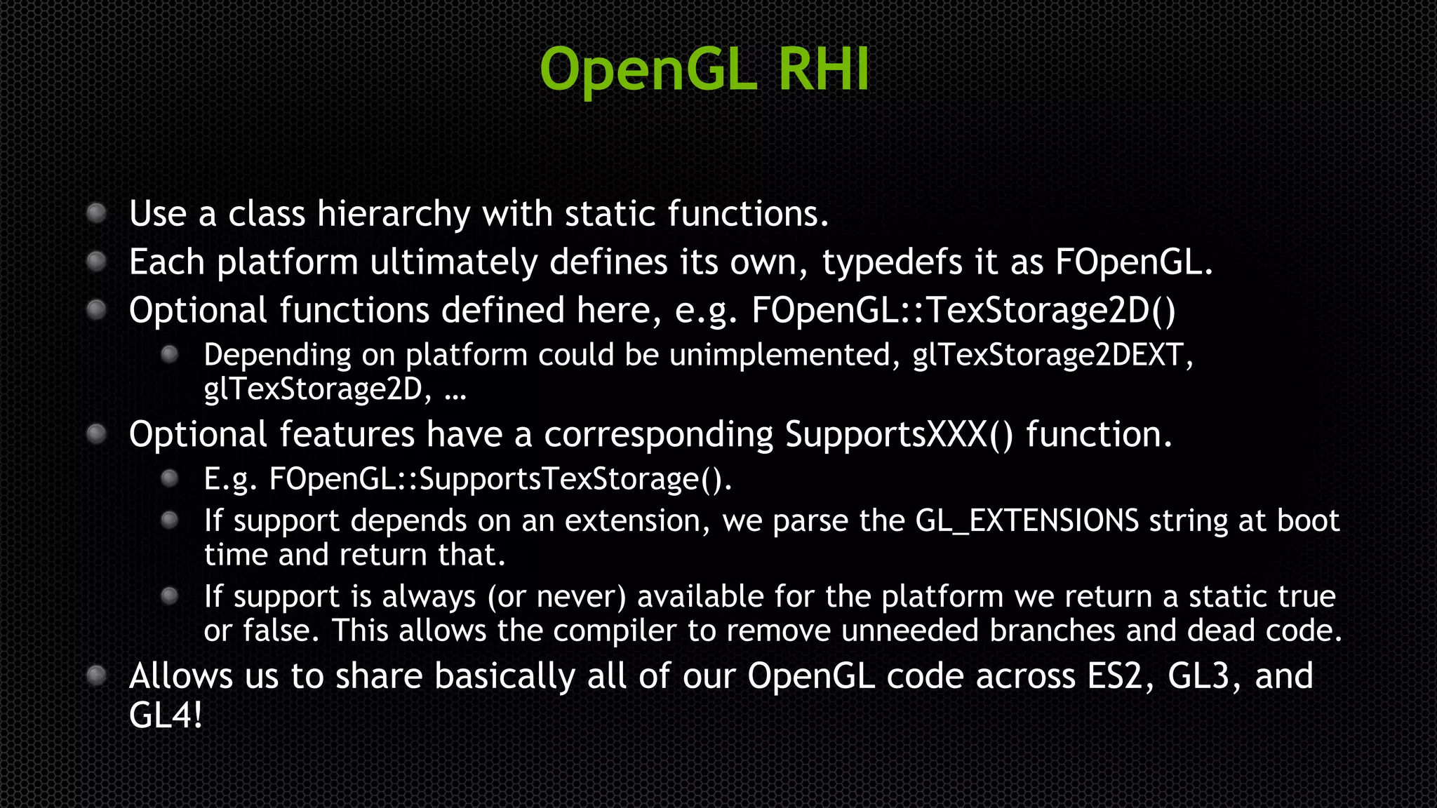 OpenGL RHI
Use a class hierarchy with static functions.
Each platform ultimately defines its own, typedefs it as FOpenGL.
Optional functions defined here, e.g. FOpenGL::TexStorage2D()
Depending on platform could be unimplemented, glTexStorage2DEXT,
glTexStorage2D, …
Optional features have a corresponding SupportsXXX() function.
E.g. FOpenGL::SupportsTexStorage().
If support depends on an extension, we parse the GL_EXTENSIONS string at boot
time and return that.
If support is always (or never) available for the platform we return a static true
or false. This allows the compiler to remove unneeded branches and dead code.
Allows us to share basically all of our OpenGL code across ES2, GL3, and
GL4!
 