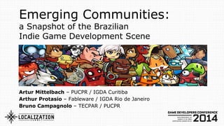 Emerging Communities:
a Snapshot of the Brazilian
Indie Game Development Scene
Artur Mittelbach – PUCPR / IGDA Curitiba
Arthur Protasio – Fableware / IGDA Rio de Janeiro
Bruno Campagnolo – TECPAR / PUCPR
 