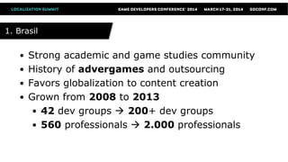 1. Brasil1. Brasil
● Strong academic and game studies community
● History of advergames and outsourcing
● Favors globalization to content creation
● Grown from 2008 to 2013
● 42 dev groups  200+ dev groups
● 560 professionals  2.000 professionals
 