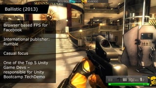 Ballistic (2013)Ballistic (2013)
Browser based FPS for
Facebook
International publisher:
Rumble
Casual focus
One of the Top 5 Unity
Game Devs –
responsible for Unity
Bootcamp TechDemo
 