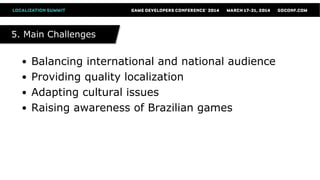 5. Main Challenges5. Main Challenges
● Balancing international and national audience
● Providing quality localization
● Adapting cultural issues
● Raising awareness of Brazilian games
 