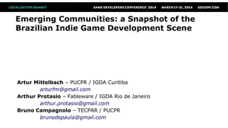 Emerging Communities: a Snapshot of the
Brazilian Indie Game Development Scene
Artur Mittelbach – PUCPR / IGDA Curitiba
arturfm@gmail.com
Arthur Protasio – Fableware / IGDA Rio de Janeiro
arthur.protasio@gmail.com
Bruno Campagnolo – TECPAR / PUCPR
brunodepaula@gmail.com
 