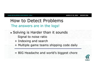 How to Detect Problems
●  Solving is Harder than it sounds
Signal to noise ratio
+ Indexing and search
+ Multiple game teams shipping code daily
= BIG Headache and world’s biggest chore
The answers are in the logs!
 