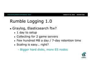 Rumble Logging 1.0
●  Graylog, Elasticsearch ftw?
●  1 day to setup
●  Collecting for 2 game servers
●  Few hundred MB a day / 7-day retention time
●  Scaling is easy… right?
- Bigger hard disks, more ES nodes
 