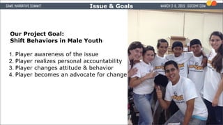 The Issue & Goals
Our Project Goal:
Shift Behaviors in Male Youth
1. Player awareness of the issue
2. Player realizes pers...