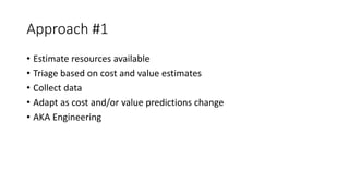 Approach #1
• Estimate resources available
• Triage based on cost and value estimates
• Collect data
• Adapt as cost and/or value predictions change
• AKA Engineering
 