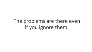 The problems are there even
if you ignore them.
 
