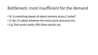 Bottleneck: most insufficient for the demand
• Q: Is everything always all about memory access / cache?
• A: No. It’s about whatever the most scarce resources are.
• E.g. Disk access seeks; GPU draw counts; etc.
 