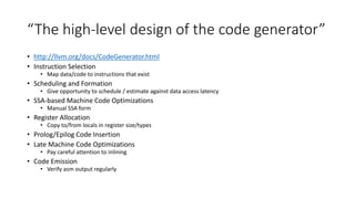 “The high-level design of the code generator”
• http://llvm.org/docs/CodeGenerator.html
• Instruction Selection
• Map data/code to instructions that exist
• Scheduling and Formation
• Give opportunity to schedule / estimate against data access latency
• SSA-based Machine Code Optimizations
• Manual SSA form
• Register Allocation
• Copy to/from locals in register size/types
• Prolog/Epilog Code Insertion
• Late Machine Code Optimizations
• Pay careful attention to inlining
• Code Emission
• Verify asm output regularly
 