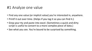 #1 Analyze one value
• Find any one value (or implicit value) you’re interested in, anywhere.
• Printf it out over time. (Helps if you tag it so you can find it.)
• Grep your tty and paste into excel. (Sometimes a quick and dirty
script is useful to convert to a more complex piece of data.)
• See what you see. You’re bound to be surprised by something.
 