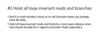 #2 Hoist all loop-invariant reads and branches
• Don’t re-read member values or re-call functions when you already
have the data.
• Hoist all loop-invariant reads and branches. Even super-obvious ones
that should already be in registers (member fields especially.)
 