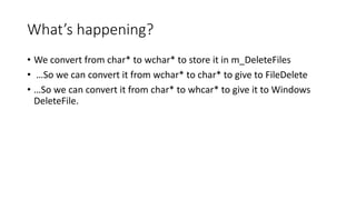What’s happening?
• We convert from char* to wchar* to store it in m_DeleteFiles
• …So we can convert it from wchar* to char* to give to FileDelete
• …So we can convert it from char* to whcar* to give it to Windows
DeleteFile.
 