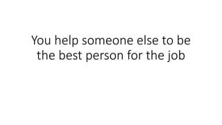 You help someone else to be
the best person for the job
 
