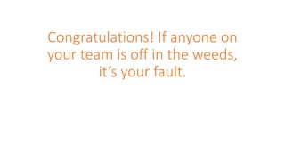 Congratulations! If anyone on
your team is off in the weeds,
it’s your fault.
 