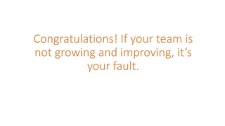 Congratulations! If your team is
not growing and improving, it’s
your fault.
 