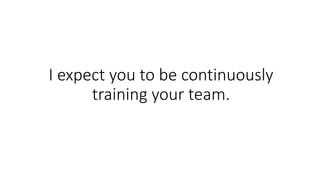 I expect you to be continuously
training your team.
 