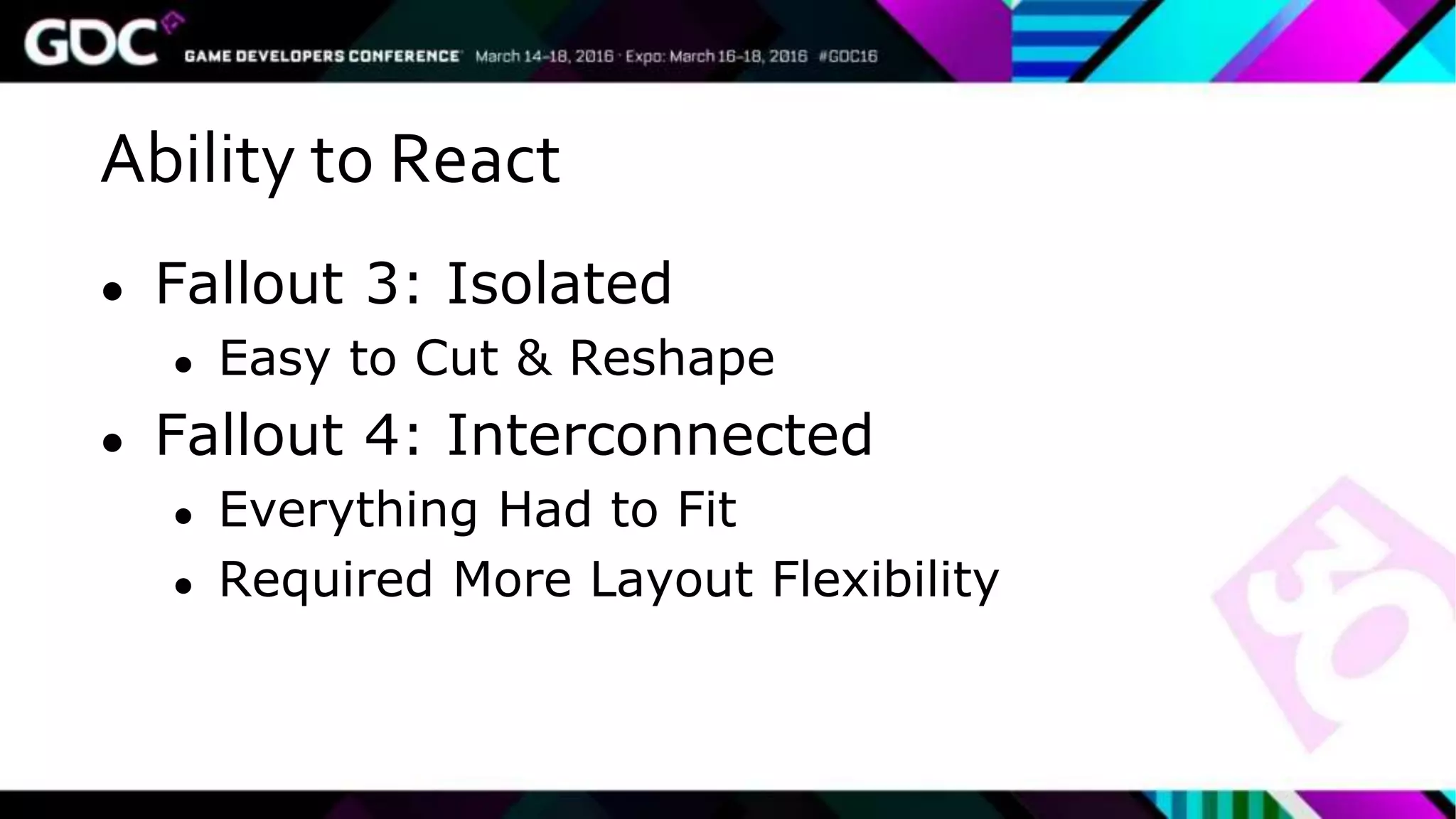 Ability to React
● Fallout 3: Isolated
● Easy to Cut & Reshape
● Fallout 4: Interconnected
● Everything Had to Fit
● Required More Layout Flexibility
 