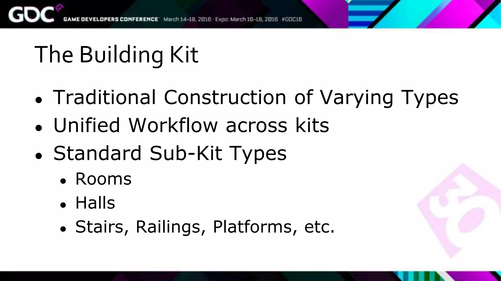 The Building Kit
● Traditional Construction of Varying Types
● Unified Workflow across kits
● Standard Sub-Kit Types
● Rooms
● Halls
● Stairs, Railings, Platforms, etc.
 