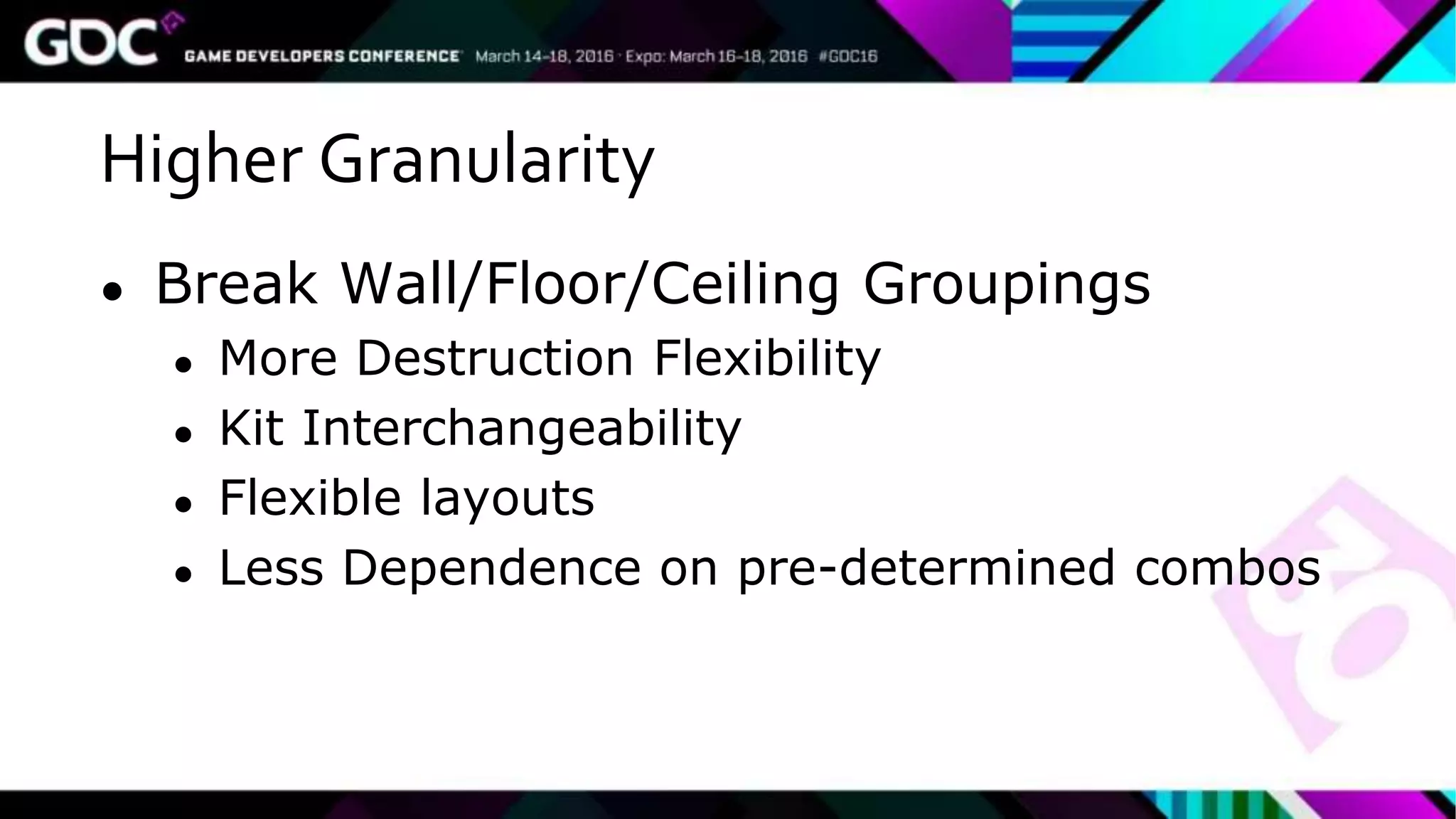Higher Granularity
● Break Wall/Floor/Ceiling Groupings
● More Destruction Flexibility
● Kit Interchangeability
● Flexible layouts
● Less Dependence on pre-determined combos
 