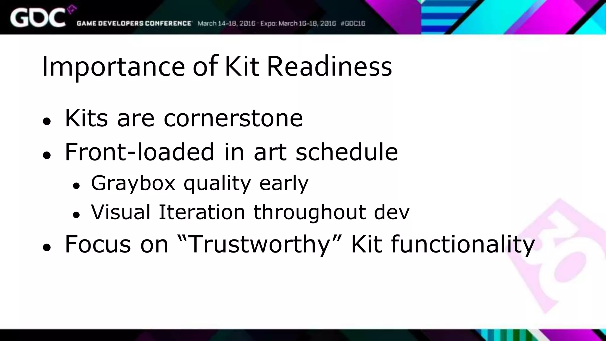 Importance of Kit Readiness
● Kits are cornerstone
● Front-loaded in art schedule
● Graybox quality early
● Visual Iteration throughout dev
● Focus on “Trustworthy” Kit functionality
 