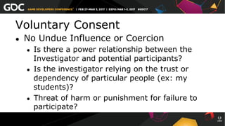 Voluntary Consent
●  No Undue Influence or Coercion
●  Is there a power relationship between the
Investigator and potential participants?
●  Is the investigator relying on the trust or
dependency of particular people (ex: my
students)?
●  Threat of harm or punishment for failure to
participate?
 
