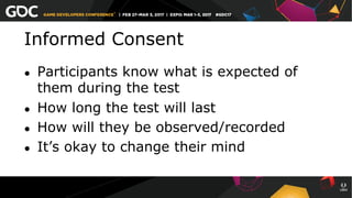 Informed Consent
●  Participants know what is expected of
them during the test
●  How long the test will last
●  How will they be observed/recorded
●  It’s okay to change their mind
 