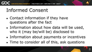 Informed Consent
●  Contact information if they have
questions after the fact
●  Information about how data will be used,
who it (may be/will be) disclosed to
●  Information about payments or incentives
●  Time to consider all of this, ask questions
 