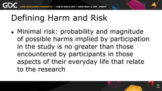 Defining Harm and Risk
●  Minimal risk: probability and magnitude
of possible harms implied by participation
in the study is no greater than those
encountered by participants in those
aspects of their everyday life that relate
to the research
 