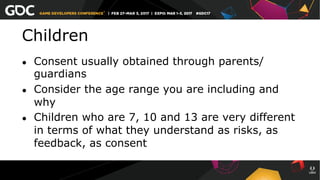 Children
●  Consent usually obtained through parents/
guardians
●  Consider the age range you are including and
why
●  Children who are 7, 10 and 13 are very different
in terms of what they understand as risks, as
feedback, as consent
 