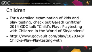 Children
●  For a detailed examination of kids and
play testing, check out Gareth Griffiths’
2014 GDC talk “Child’s Play: Playtesting
with Children in the World of Skylanders”
●  http://www.gdcvault.com/play/1020348/
Child-s-Play-Playtesting-with
 