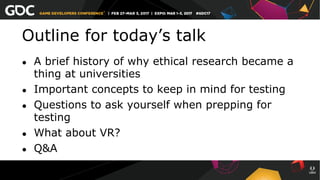 Outline for today’s talk
●  A brief history of why ethical research became a
thing at universities
●  Important concepts to keep in mind for testing
●  Questions to ask yourself when prepping for
testing
●  What about VR?
●  Q&A
 