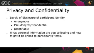 Privacy and Confidentiality
●  Levels of disclosure of participant identity
●  Anonymous
●  Pseudonyms/Confidential
●  Identifiable
●  What personal information are you collecting and how
might it be linked to participants’ tests?
 