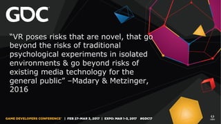 “VR poses risks that are novel, that go
beyond the risks of traditional
psychological experiments in isolated
environments & go beyond risks of
existing media technology for the
general public” –Madary & Metzinger,
2016
 