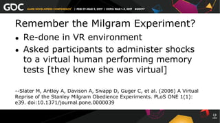 Remember the Milgram Experiment?
●  Re-done in VR environment
●  Asked participants to administer shocks
to a virtual human performing memory
tests [they knew she was virtual]
--Slater M, Antley A, Davison A, Swapp D, Guger C, et al. (2006) A Virtual
Reprise of the Stanley Milgram Obedience Experiments. PLoS ONE 1(1):
e39. doi:10.1371/journal.pone.0000039
 