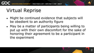 Virtual Reprise
●  Might be continued evidence that subjects will
be obedient to an authority figure
●  May be a matter of participants being willing to
put up with their own discomfort for the sake of
honoring their agreement to be a participant in
the experiment
 