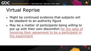 Virtual Reprise
●  Might be continued evidence that subjects will
be obedient to an authority figure
●  May be a matter of participants being willing to
put up with their own discomfort for the sake of
honoring their agreement to be a participant in
the experiment
 