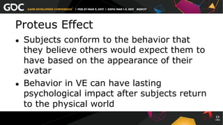 Proteus Effect
●  Subjects conform to the behavior that
they believe others would expect them to
have based on the appearance of their
avatar
●  Behavior in VE can have lasting
psychological impact after subjects return
to the physical world
 