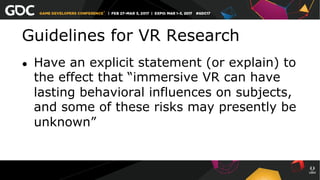 Guidelines for VR Research
●  Have an explicit statement (or explain) to
the effect that “immersive VR can have
lasting behavioral influences on subjects,
and some of these risks may presently be
unknown”
 